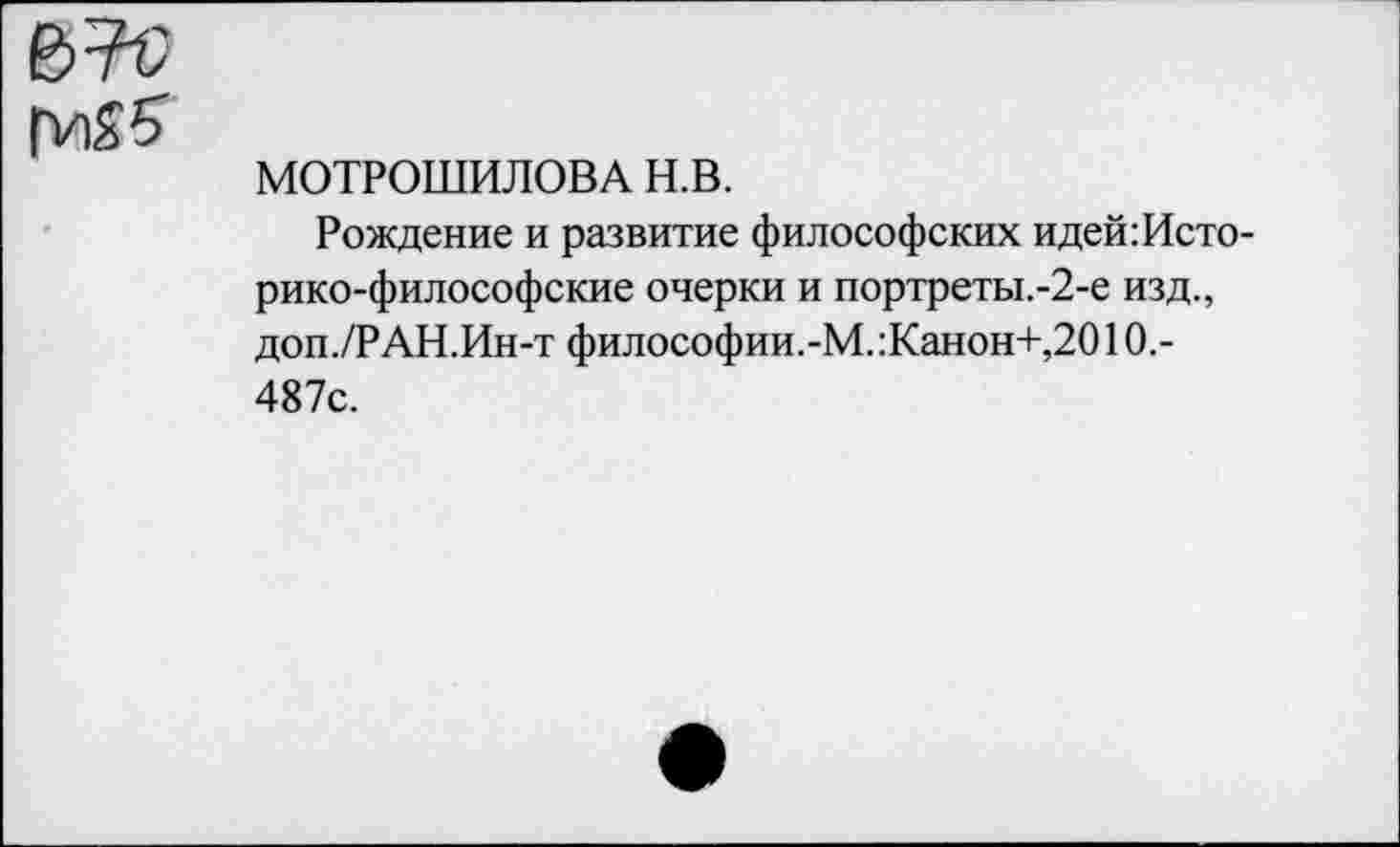 ﻿МОТРОШИЛОВА н.в.
Рождение и развитие философских идей:Исто-рико-философские очерки и портреты.-2-е изд., доп./РАН.Ин-т философии.-М.:Канон+,2010.-487с.